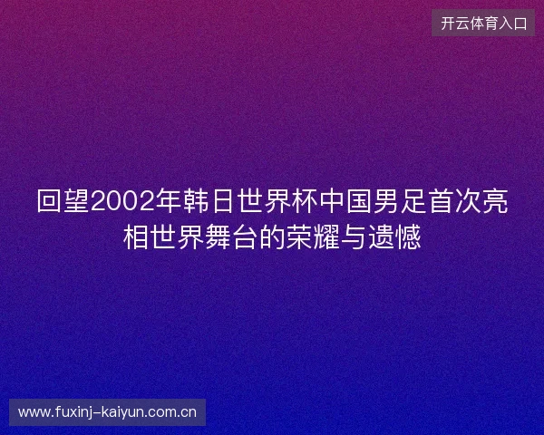 回望2002年韩日世界杯中国男足首次亮相世界舞台的荣耀与遗憾